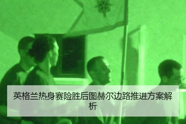 英格兰热身赛险胜后图赫尔边路推进方案解析